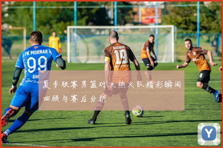 夏季联赛男篮对决热火队精彩瞬间回顾与赛后分析
