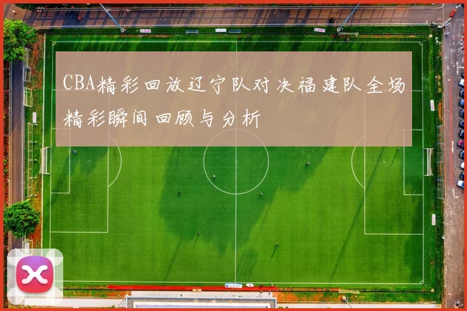 CBA精彩回放辽宁队对决福建队全场精彩瞬间回顾与分析