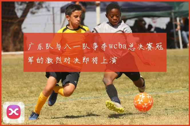 广东队与八一队争夺wcba总决赛冠军的激烈对决即将上演