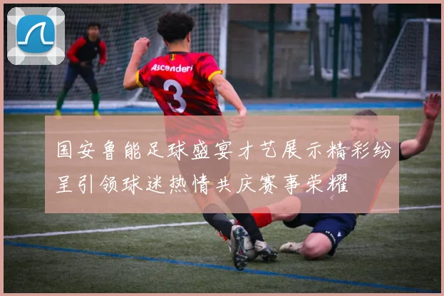 国安鲁能足球盛宴才艺展示精彩纷呈引领球迷热情共庆赛事荣耀