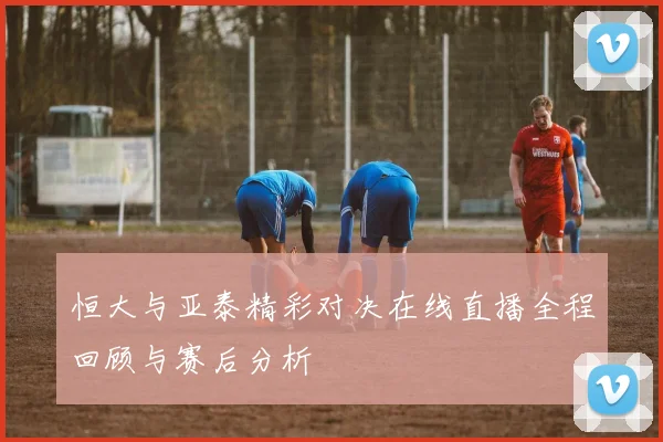 恒大与亚泰精彩对决在线直播全程回顾与赛后分析