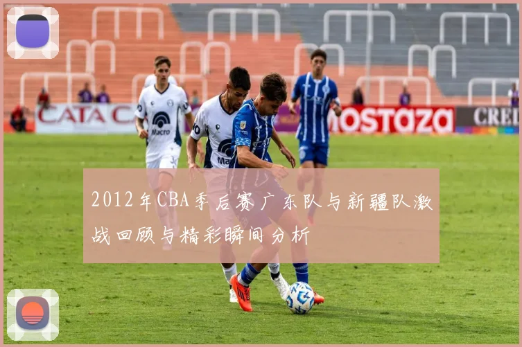 2012年CBA季后赛广东队与新疆队激战回顾与精彩瞬间分析