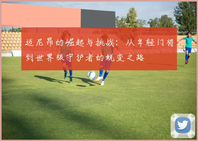 迈尼昂的崛起与挑战：从年轻门将到世界级守护者的蜕变之路