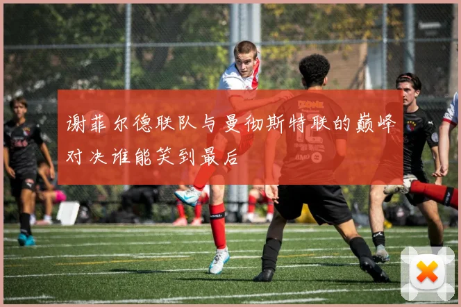 谢菲尔德联队与曼彻斯特联的巅峰对决谁能笑到最后