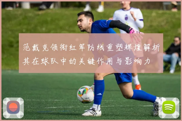 范戴克领衔红军防线重塑辉煌解析其在球队中的关键作用与影响力
