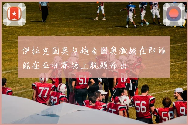 伊拉克国奥与越南国奥激战在即谁能在亚洲赛场上脱颖而出