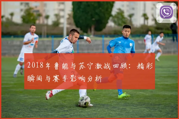 2018年鲁能与苏宁激战回顾：精彩瞬间与赛季影响分析