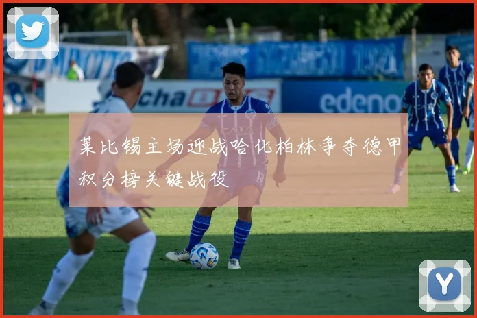 莱比锡主场迎战哈化柏林争夺德甲积分榜关键战役