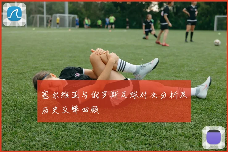 塞尔维亚与俄罗斯足球对决分析及历史交锋回顾