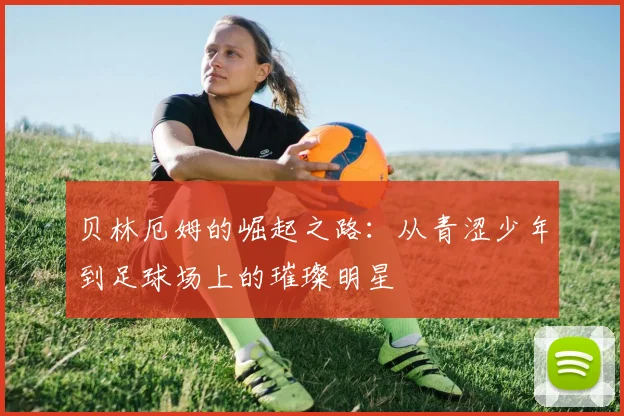 贝林厄姆的崛起之路：从青涩少年到足球场上的璀璨明星